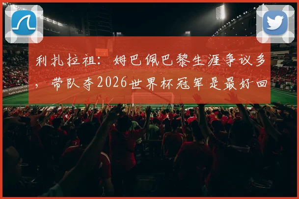 利扎拉祖：姆巴佩巴黎生涯争议多，带队夺2026世界杯冠军是最好回应