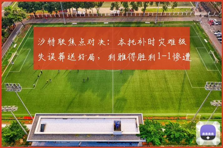 沙特联焦点对决：本托补时灾难级失误葬送好局，利雅得胜利1-1惨遭新月读秒绝平，联赛争冠悬念陡增
