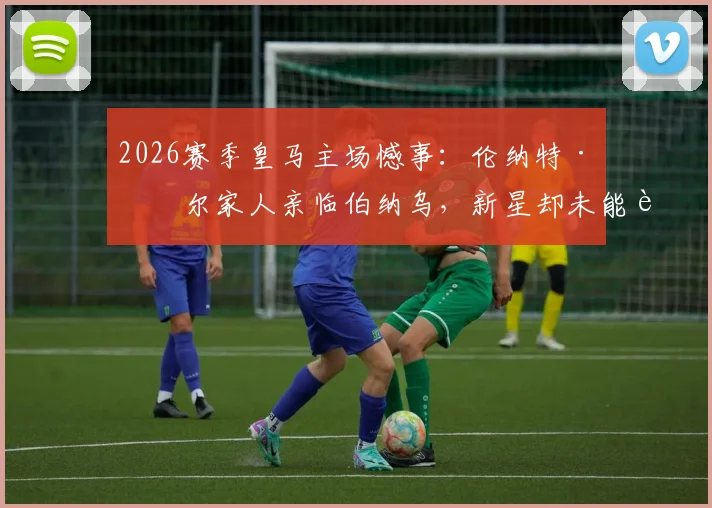 2026赛季皇马主场憾事：伦纳特·卡尔家人亲临伯纳乌，新星却未能获得一分钟出场机会