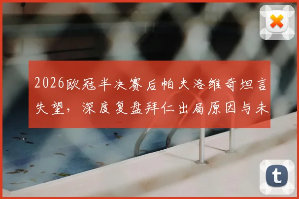 2026欧冠半决赛后帕夫洛维奇坦言失望，深度复盘拜仁出局原因与未来重整旗鼓之路