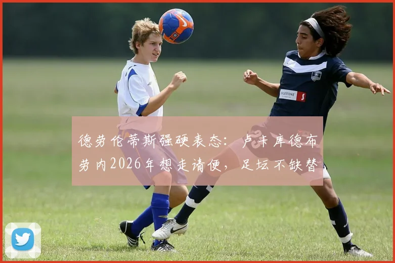 德劳伦蒂斯强硬表态：卢卡库德布劳内2026年想走请便，足坛不缺替代者