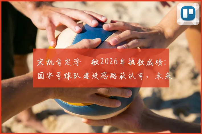 宋凯肯定浮嶋敏2026年执教成绩：国字号球队建设思路获认可，未来或持续带队