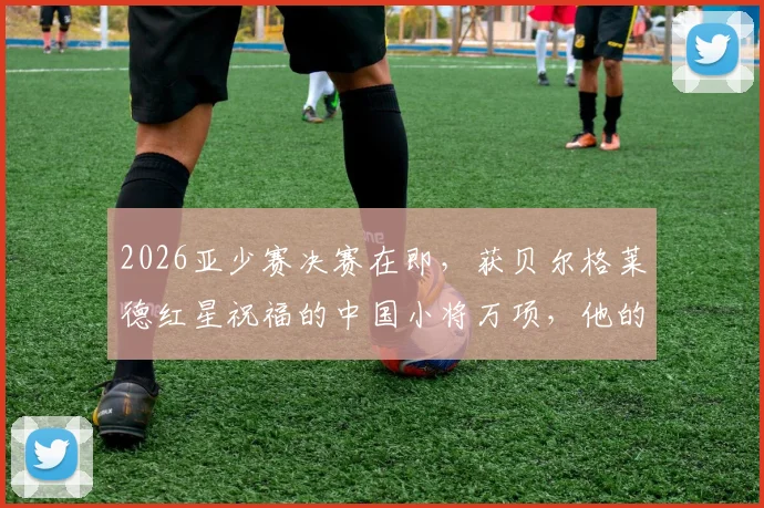 2026亚少赛决赛在即，获贝尔格莱德红星祝福的中国小将万项，他的实力与前景解析