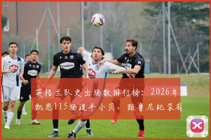 英格兰队史出场数排行榜：2026年凯恩115场追平小贝，距鲁尼纪录有多远？