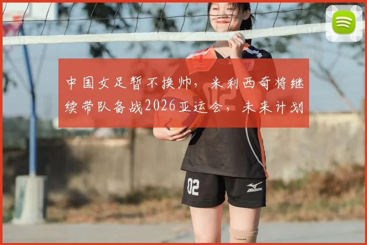 中国女足暂不换帅，米利西奇将继续带队备战2026亚运会，未来计划解析