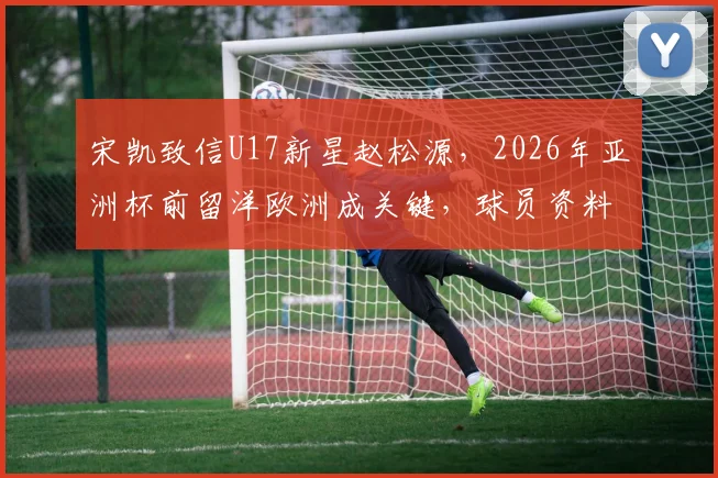 宋凯致信U17新星赵松源，2026年亚洲杯前留洋欧洲成关键，球员资料与未来发展解析