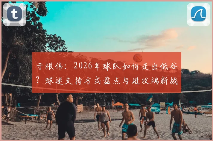 于根伟：2026年球队如何走出低谷？球迷支持方式盘点与进攻端新战术解析