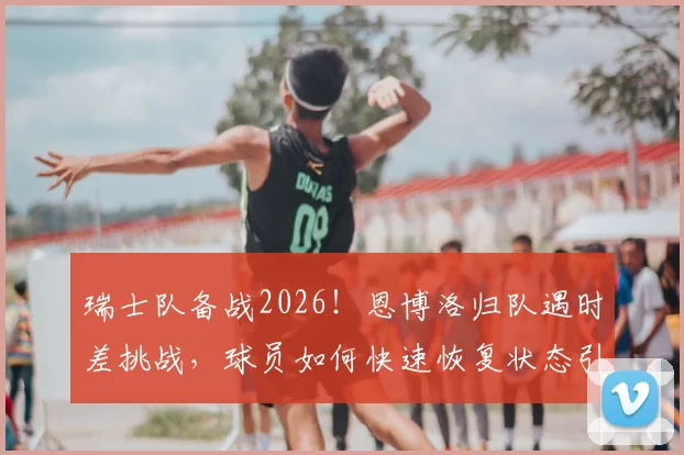 瑞士队备战2026！恩博洛归队遇时差挑战，球员如何快速恢复状态引关注