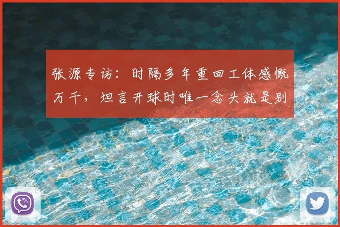 张源专访:时隔多年重回工体感慨万千,坦言开球时唯一念头就是别传给绿衣服队友