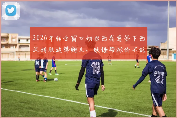 2026年转会窗口切尔西有意签下西汉姆联边锋鲍文，铁锤帮标价不低于5000万英镑