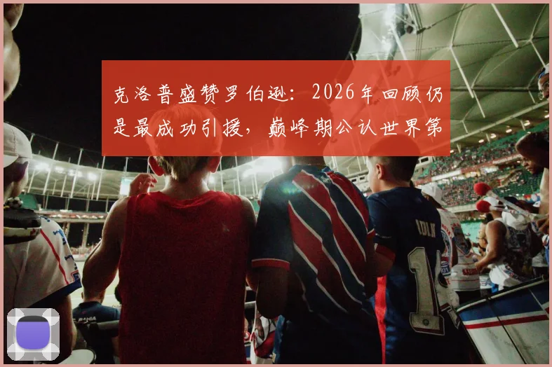 克洛普盛赞罗伯逊：2026年回顾仍是最成功引援，巅峰期公认世界第一左后卫，红军左路传奇如何炼成