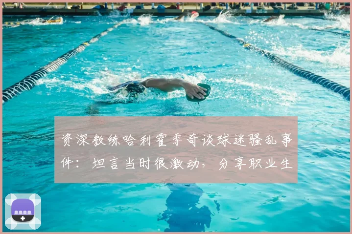 资深教练哈利霍季奇谈球迷骚乱事件：坦言当时很激动，分享职业生涯末期积极心态调整与展望