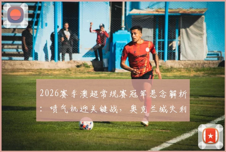 2026赛季澳超常规赛冠军悬念解析：喷气机迎关键战，奥克兰城失利或让出榜首，附最新季后赛形势预测