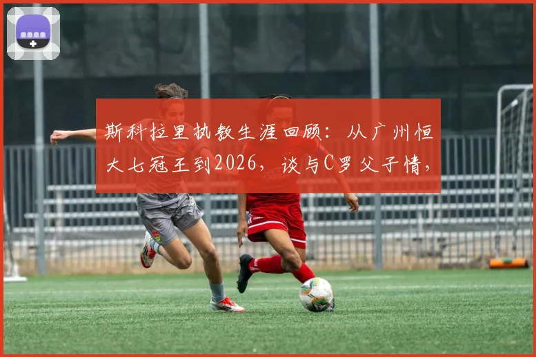 斯科拉里执教生涯回顾：从广州恒大七冠王到2026，谈与C罗父子情，直面巴西1-7惨案