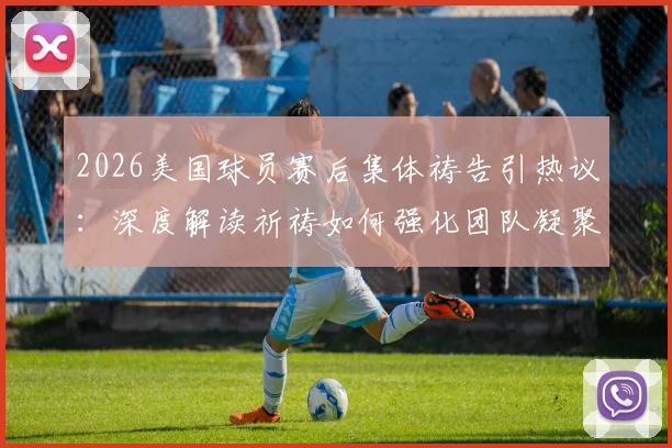 2026美国球员赛后集体祷告引热议:深度解读祈祷如何强化团队凝聚力与奉献精神
