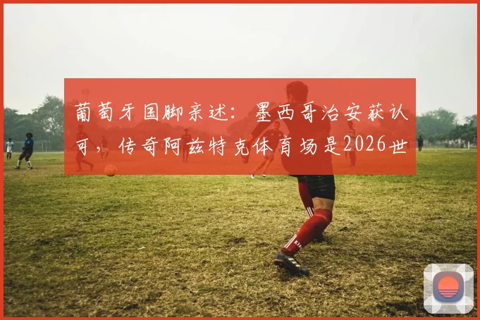 葡萄牙国脚亲述:墨西哥治安获认可,传奇阿兹特克体育场是2026世界杯关键战场