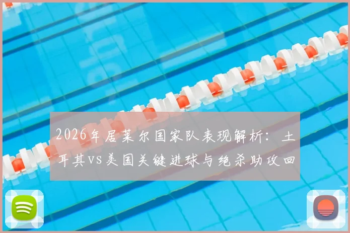 2026年居莱尔国家队表现解析：土耳其vs美国关键进球与绝杀助攻回顾，全场最佳评选内幕