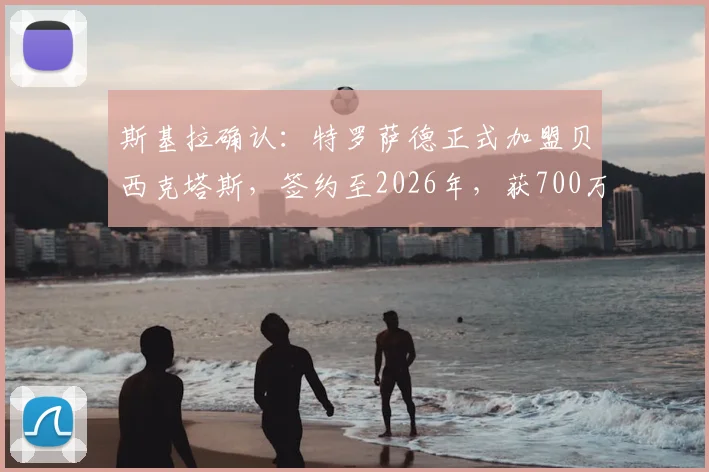 斯基拉确认：特罗萨德正式加盟贝西克塔斯，签约至2026年，获700万欧年薪合同