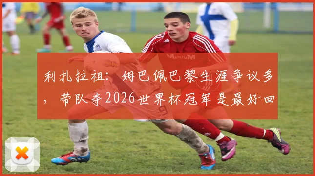 利扎拉祖:姆巴佩巴黎生涯争议多,带队夺2026世界杯冠军是最好回应