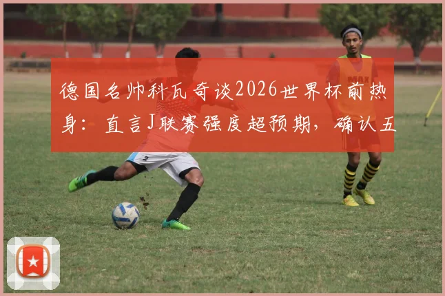 德国名帅科瓦奇谈2026世界杯前热身：直言J联赛强度超预期，确认五国脚半场起踢安排