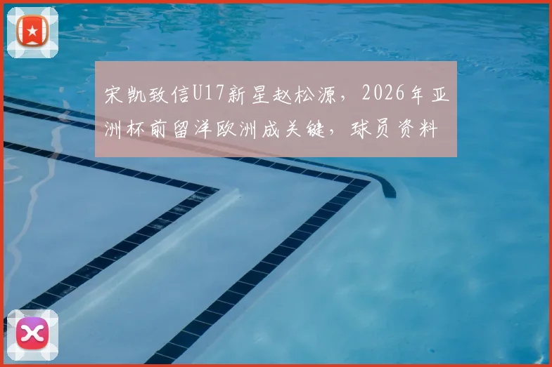 宋凯致信U17新星赵松源，2026年亚洲杯前留洋欧洲成关键，球员资料与未来发展解析