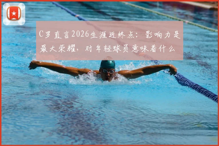 C罗直言2026生涯近终点：影响力是最大荣耀，对年轻球员意味着什么？深度剖析其尾声阶段