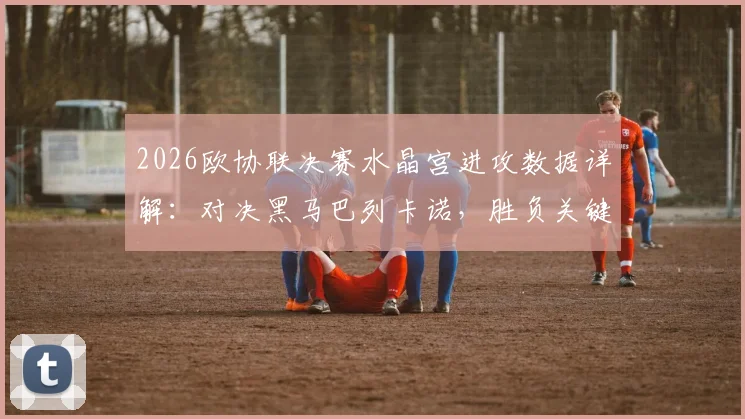 2026欧协联决赛水晶宫进攻数据详解：对决黑马巴列卡诺，胜负关键点与历史交手全解析