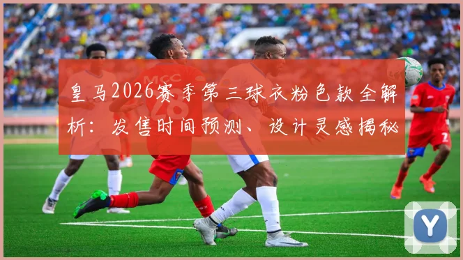 皇马2026赛季第三球衣粉色款全解析：发售时间预测、设计灵感揭秘及与队史前两款粉衫对比