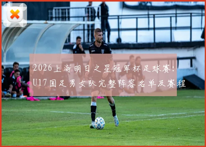 2026上海明日之星冠军杯足球赛：U17国足男女队完整阵容名单及赛程看点解析