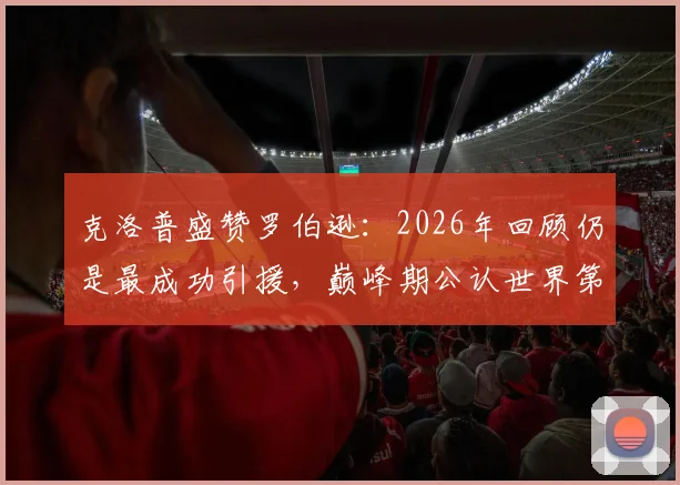 克洛普盛赞罗伯逊：2026年回顾仍是最成功引援，巅峰期公认世界第一左后卫，红军左路传奇如何炼成