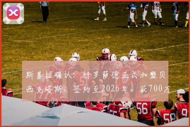 斯基拉确认：特罗萨德正式加盟贝西克塔斯，签约至2026年，获700万欧年薪合同