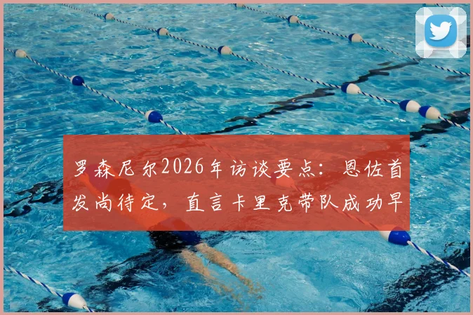 罗森尼尔2026年访谈要点：恩佐首发尚待定，直言卡里克带队成功早有预见