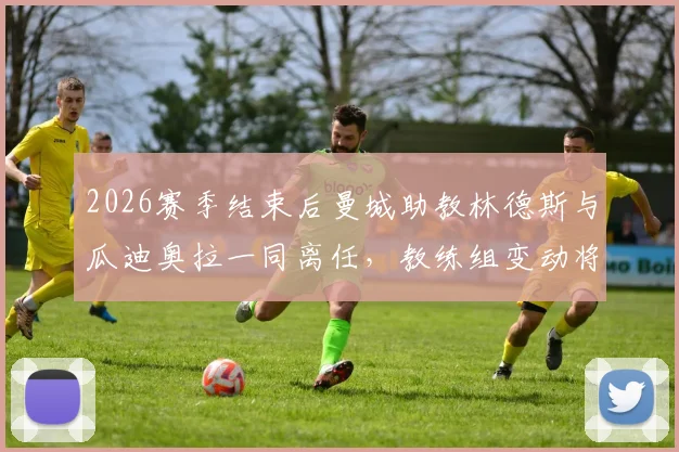 2026赛季结束后曼城助教林德斯与瓜迪奥拉一同离任，教练组变动将如何影响球队未来？