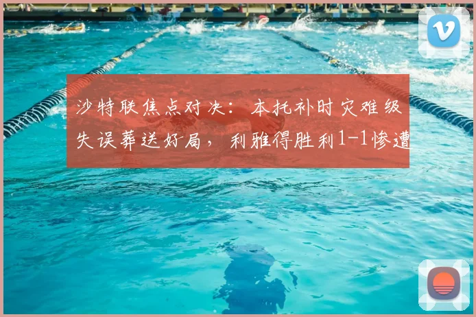 沙特联焦点对决:本托补时灾难级失误葬送好局,利雅得胜利1-1惨遭新月读秒绝平,联赛争冠悬念陡增