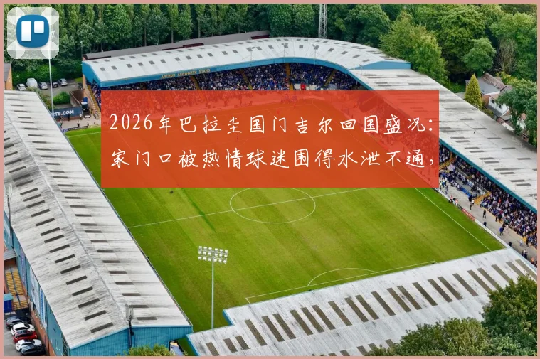 2026年巴拉圭国门吉尔回国盛况：家门口被热情球迷围得水泄不通，现场视频曝光