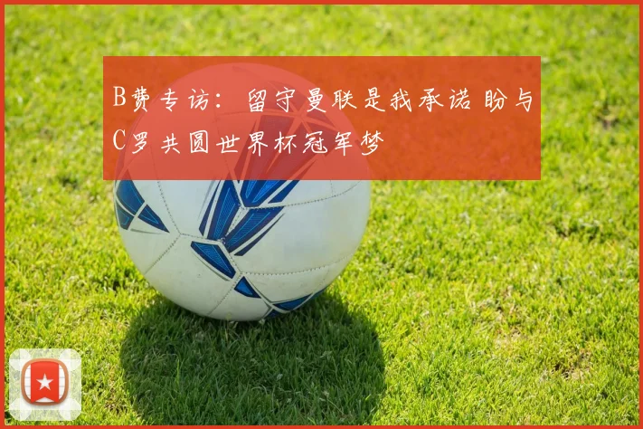 B费专访：留守曼联是我承诺 盼与C罗共圆世界杯冠军梦
