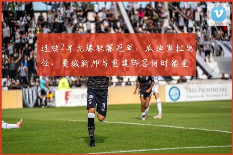 连续2年无缘联赛冠军，瓜迪奥拉离任，曼城新帅与重建阵容何时能重返英超之巅？附未来核心分析与关键步骤解读