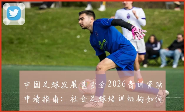 中国足球发展基金会2026青训资助申请指南：社会足球培训机构如何参与遴选与获取资金支持