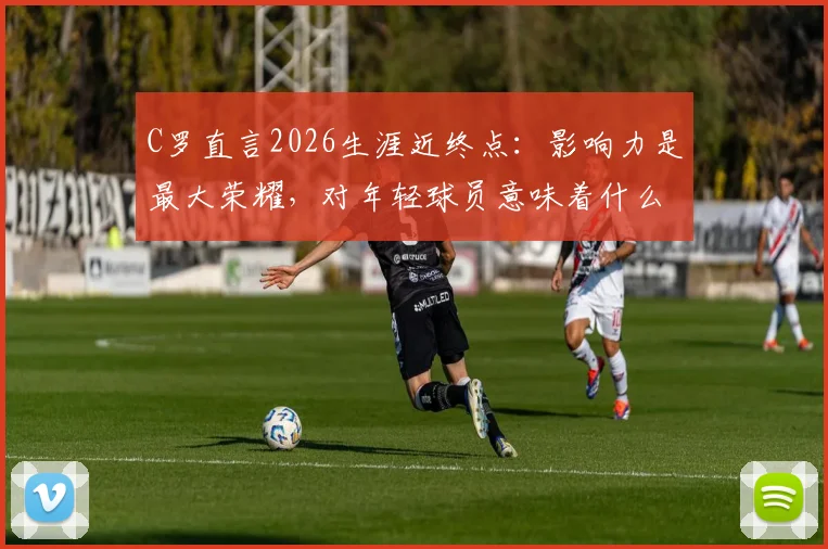 C罗直言2026生涯近终点：影响力是最大荣耀，对年轻球员意味着什么？深度剖析其尾声阶段