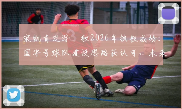 宋凯肯定浮嶋敏2026年执教成绩:国字号球队建设思路获认可,未来或持续带队